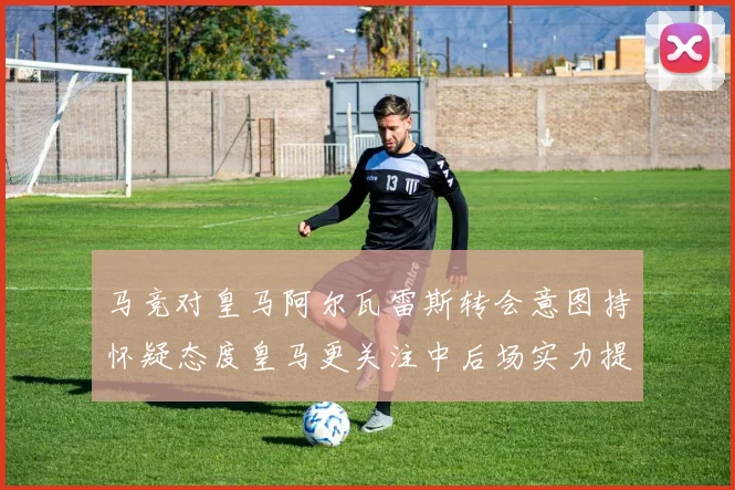 马竞对皇马阿尔瓦雷斯转会意图持怀疑态度皇马更关注中后场实力提升