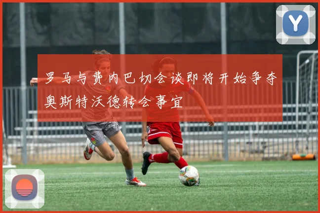 罗马与费内巴切会谈即将开始争夺奥斯特沃德转会事宜