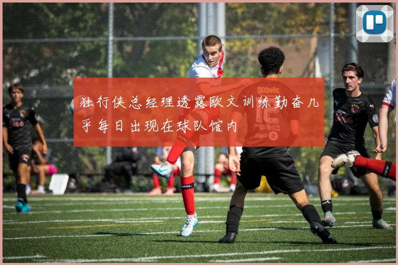 独行侠总经理透露欧文训练勤奋几乎每日出现在球队馆内