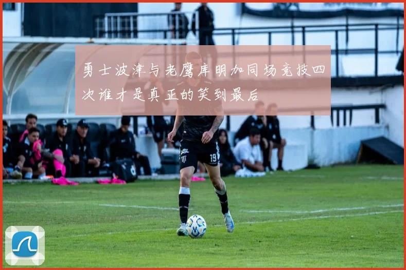 勇士波津与老鹰库明加同场竞技四次谁才是真正的笑到最后