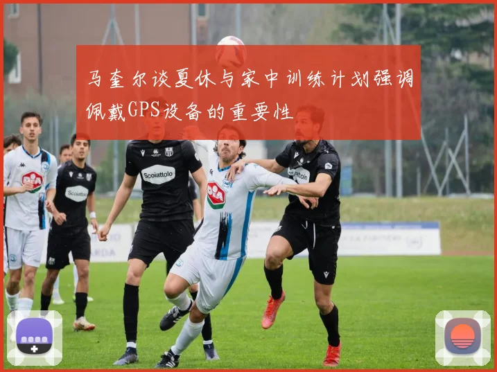 马奎尔谈夏休与家中训练计划强调佩戴GPS设备的重要性