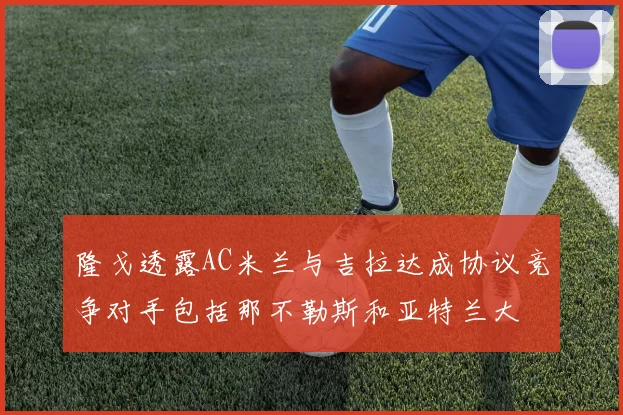 隆戈透露AC米兰与吉拉达成协议竞争对手包括那不勒斯和亚特兰大
