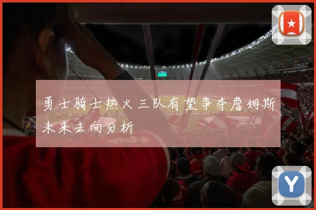 勇士骑士热火三队有望争夺詹姆斯未来去向分析