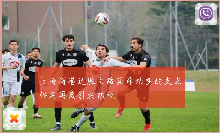 上海海港连胜之路莱昂纳多的支点作用再度引发热议