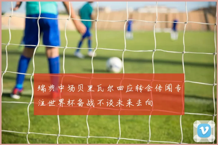 瑞典中场贝里瓦尔回应转会传闻专注世界杯备战不谈未来去向