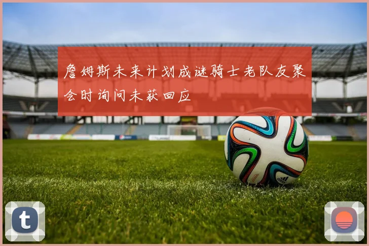 詹姆斯未来计划成谜骑士老队友聚会时询问未获回应