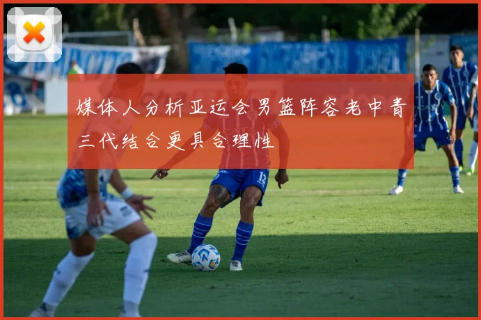 媒体人分析亚运会男篮阵容老中青三代结合更具合理性