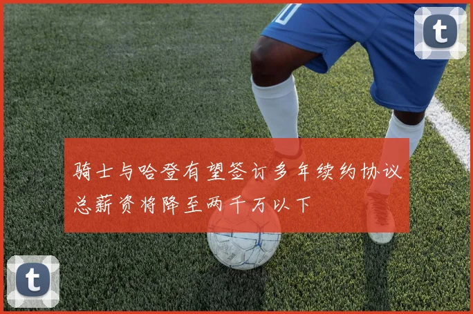 骑士与哈登有望签订多年续约协议总薪资将降至两千万以下