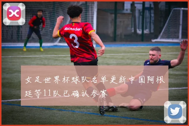 女足世界杯球队名单更新中国阿根廷等11队已确认参赛