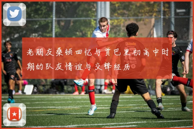 老朋友桑顿回忆与贾巴里初高中时期的队友情谊与交锋经历
