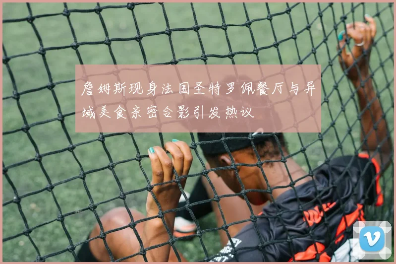 詹姆斯现身法国圣特罗佩餐厅与异域美食亲密合影引发热议