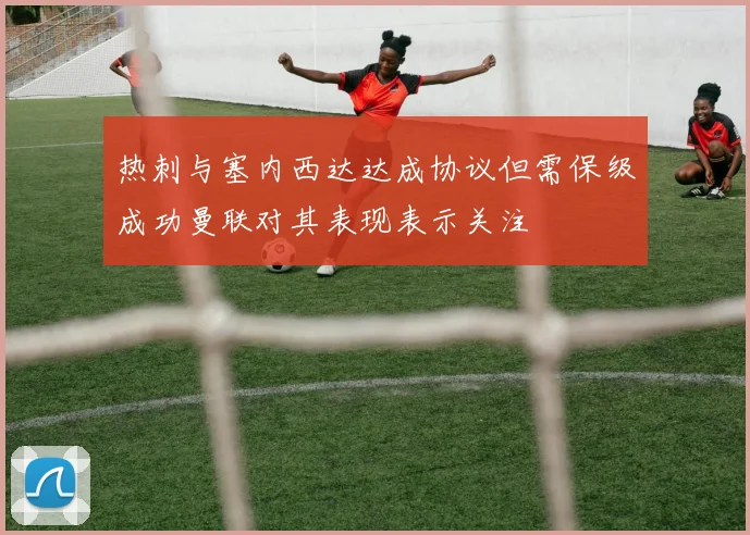 热刺与塞内西达达成协议但需保级成功曼联对其表现表示关注