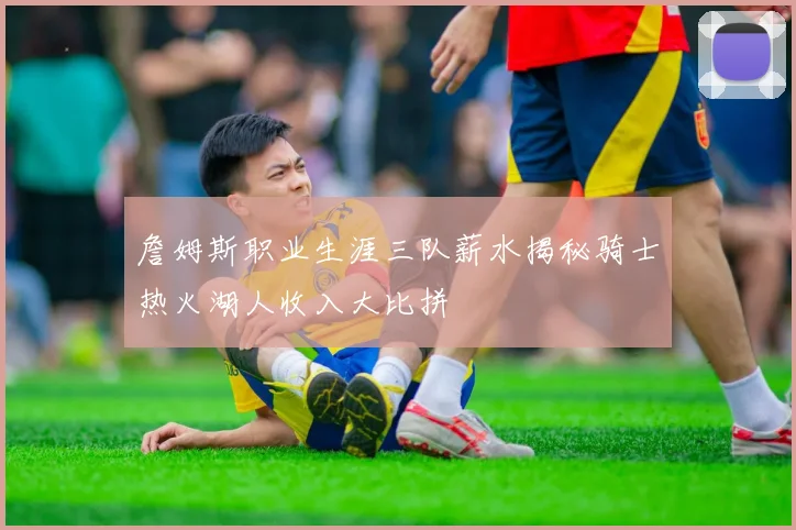 詹姆斯职业生涯三队薪水揭秘骑士热火湖人收入大比拼