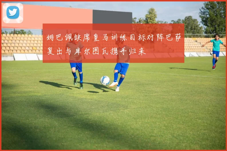 姆巴佩缺席皇马训练目标对阵巴萨复出与库尔图瓦携手归来