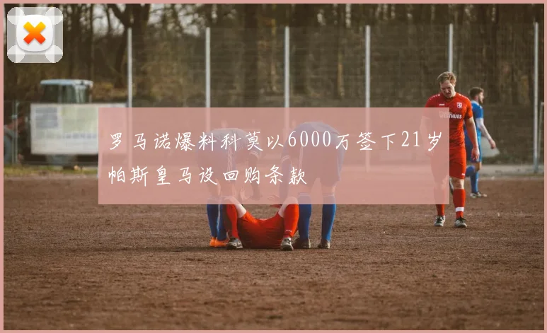 罗马诺爆料科莫以6000万签下21岁帕斯皇马设回购条款