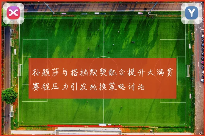 孙颖莎与搭档默契配合提升大满贯赛程压力引发轮换策略讨论