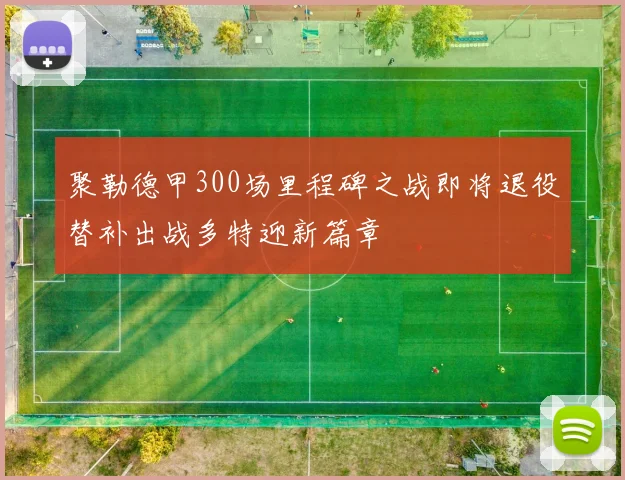 聚勒德甲300场里程碑之战即将退役替补出战多特迎新篇章