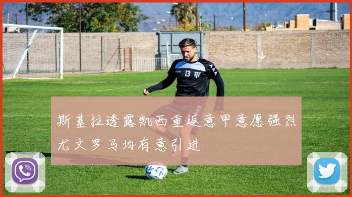 斯基拉透露凯西重返意甲意愿强烈尤文罗马均有意引进