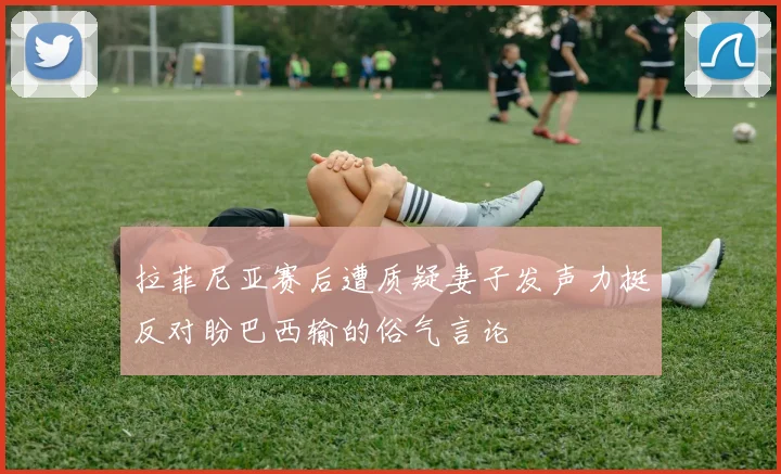 拉菲尼亚赛后遭质疑妻子发声力挺反对盼巴西输的俗气言论