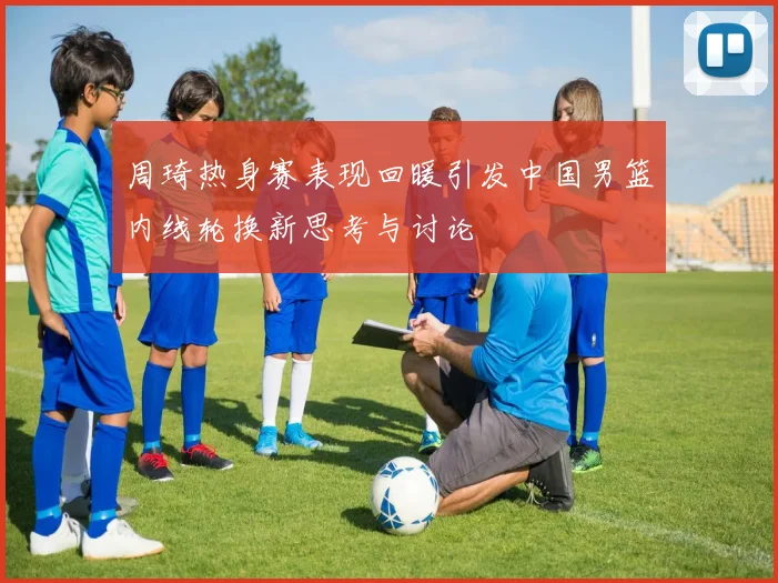 周琦热身赛表现回暖引发中国男篮内线轮换新思考与讨论