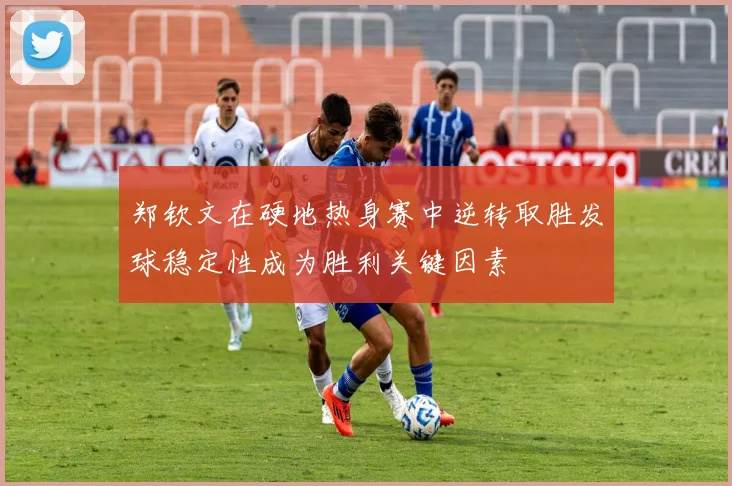 郑钦文在硬地热身赛中逆转取胜发球稳定性成为胜利关键因素