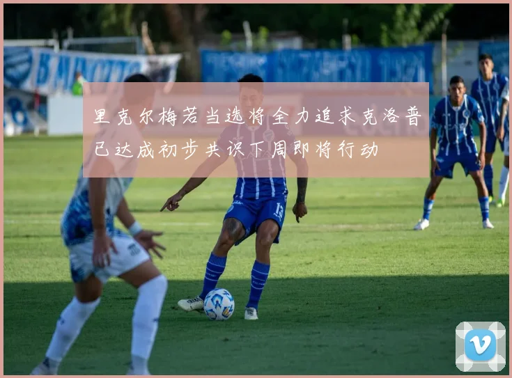 里克尔梅若当选将全力追求克洛普已达成初步共识下周即将行动