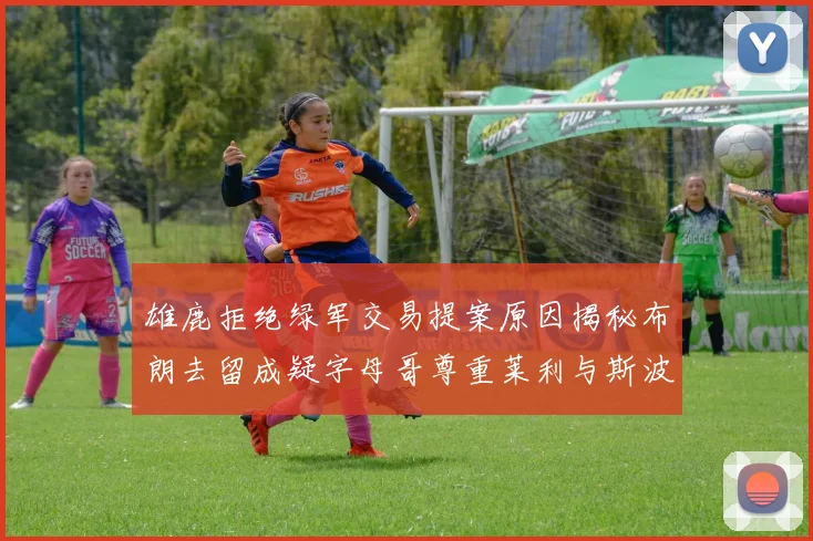 雄鹿拒绝绿军交易提案原因揭秘布朗去留成疑字母哥尊重莱利与斯波教练