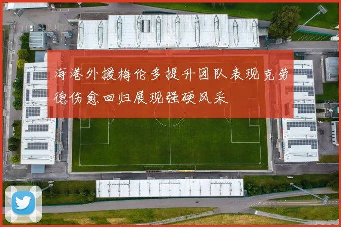 海港外援梅伦多提升团队表现克劳德伤愈回归展现强硬风采